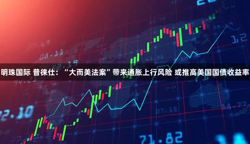 明珠国际 普徕仕：“大而美法案”带来通胀上行风险 或推高美国国债收益率
