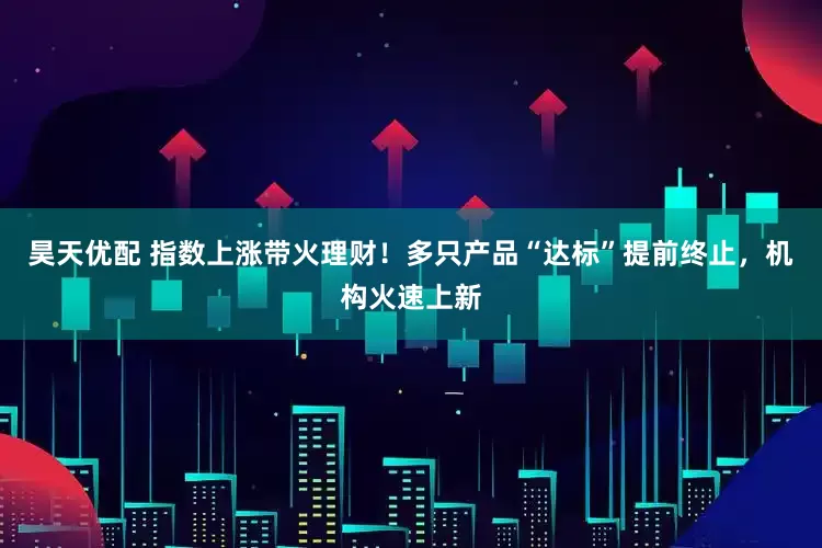 昊天优配 指数上涨带火理财！多只产品“达标”提前终止，机构火速上新