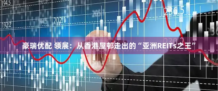 豪瑞优配 领展：从香港屋邨走出的“亚洲REITs之王”