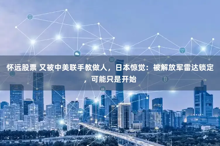 怀远股票 又被中美联手教做人，日本惊觉：被解放军雷达锁定，可能只是开始
