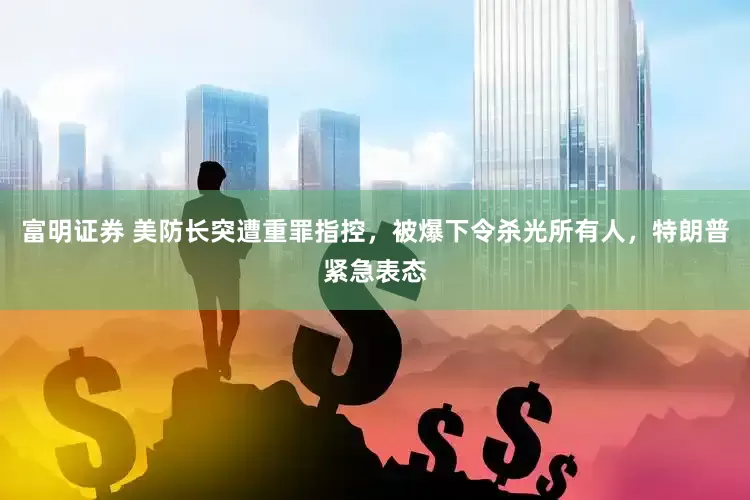 富明证券 美防长突遭重罪指控，被爆下令杀光所有人，特朗普紧急表态