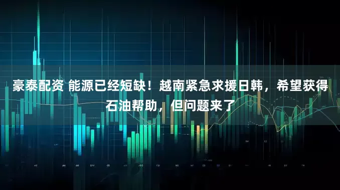 豪泰配资 能源已经短缺！越南紧急求援日韩，希望获得石油帮助，但问题来了