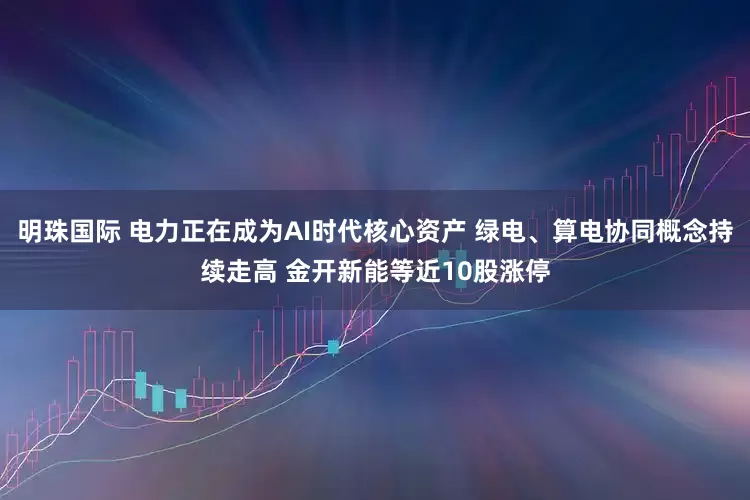 明珠国际 电力正在成为AI时代核心资产 绿电、算电协同概念持续走高 金开新能等近10股涨停