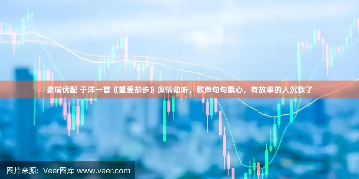 豪瑞优配 于洋一首《望爱却步》深情动听，歌声句句戳心，有故事的人沉默了