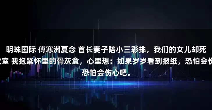 明珠国际 傅寒洲夏念 首长妻子陪小三彩排，我们的女儿却死在急救室 我抱紧怀里的骨灰盒，心里想：如果岁岁看到报纸，恐怕会伤心吧。