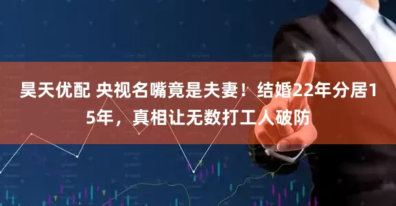 昊天优配 央视名嘴竟是夫妻！结婚22年分居15年，真相让无数打工人破防